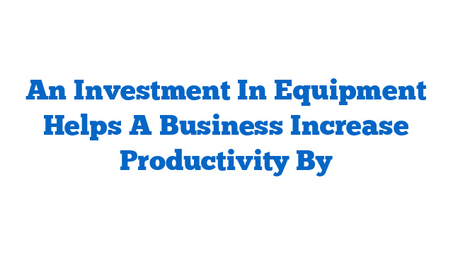 An Investment In Equipment Helps A Business Increase Productivity By