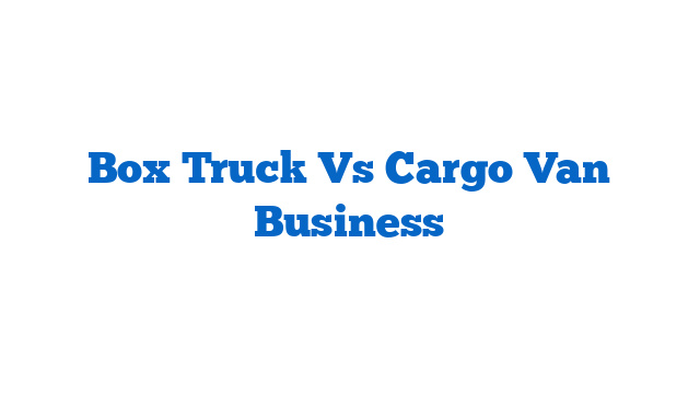 Box Truck Vs Cargo Van Business