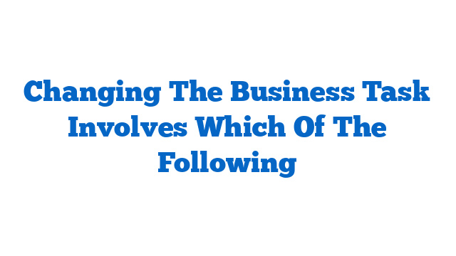 Changing The Business Task Involves Which Of The Following