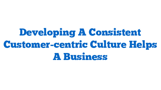 Developing A Consistent Customer-centric Culture Helps A Business