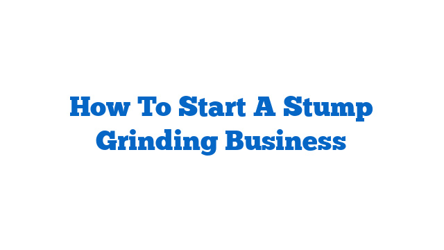 How To Start A Stump Grinding Business