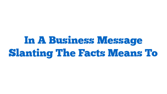 In A Business Message Slanting The Facts Means To