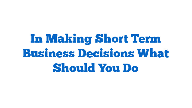 In Making Short Term Business Decisions What Should You Do