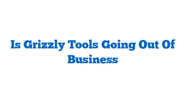 Is Grizzly Tools Going Out Of Business