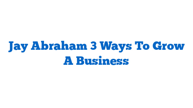 Jay Abraham 3 Ways To Grow A Business