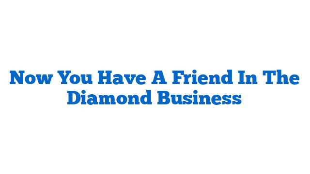 Now You Have A Friend In The Diamond Business