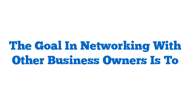 The Goal In Networking With Other Business Owners Is To