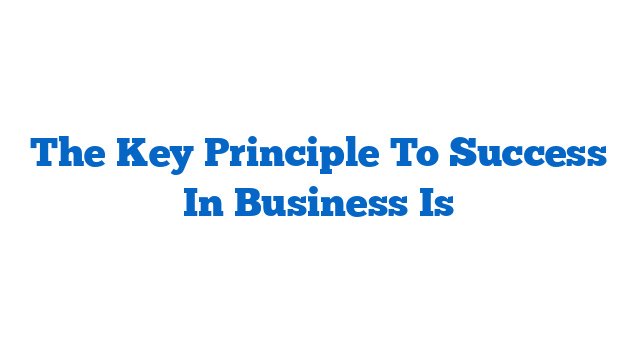 The Key Principle To Success In Business Is