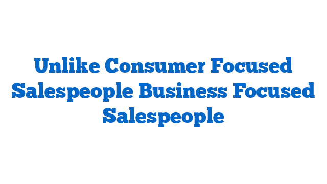 Unlike Consumer Focused Salespeople Business Focused Salespeople