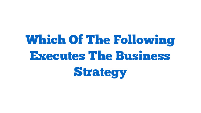 Which Of The Following Executes The Business Strategy