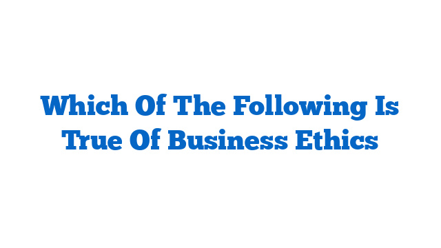 Which Of The Following Is True Of Business Ethics