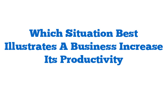 Which Situation Best Illustrates A Business Increase Its Productivity